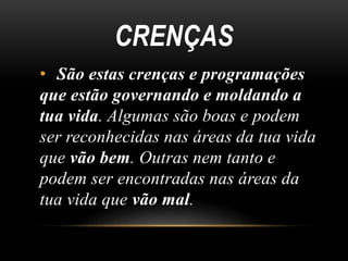 CRENÇAS 
• São estas crenças e programações 
que estão governando e moldando a 
tua vida. Algumas são boas e podem 
ser reconhecidas nas áreas da tua vida 
que vão bem. Outras nem tanto e 
podem ser encontradas nas áreas da 
tua vida que vão mal. 
 