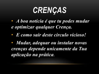 CRENÇAS 
• A boa notícia é que tu podes mudar 
e optimizar qualquer Crença. 
• E como sair deste circulo vicioso! 
• Mudar, adequar ou instalar novas 
crenças depende unicamente da Tua 
aplicação na prática. 
 