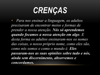 CRENÇAS 
• Para nos ensinar a linguagem, os adultos 
precisaram de encontrar meios e formas de 
prender a nossa atenção. Nós só aprendemos 
quando focamos a nossa atenção em algo. E 
desta forma os adultos ensinaram-nos os nomes 
das coisas, o nosso próprio nome, como eles são, 
como nós somos e como o mundo é. Eles 
passaram-nos as suas opiniões sobre tudo e nós, 
ainda sem discernimento, absorvemos e 
concordamos. 
 