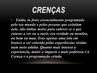 CRENÇAS 
• Então, tu foste essencialmente programado 
pelo teu mundo e pelas pessoas que existiam 
nele, não tinhas meios para saberes se o que 
estavas a ver ou a ouvir, era verdade ou mentira, 
ou bom ou mau. Eras apenas uma tela em 
branco a ser colorida pelas experiências vividas 
num meio adulto. Quanto mais intensa a 
experiencia, maior o impacto e mais poderosa é a 
Crença e a programação criada. 
 