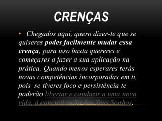 CRENÇAS
• Chegados aqui, quero dizer-te que se
quiseres podes facilmente mudar essa
crença, para isso basta quereres e
começares a fazer a sua aplicação na
prática. Quando menos esperares terás
novas competências incorporadas em ti,
pois se tiveres foco e persistência te
poderão libertar e conduzir a uma nova
vida, à concretização dos Teus Sonhos.
 