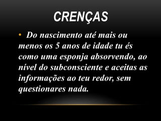 CRENÇAS
• Do nascimento até mais ou
menos os 5 anos de idade tu és
como uma esponja absorvendo, ao
nível do subconsciente e aceitas as
informações ao teu redor, sem
questionares nada.
 