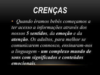 CRENÇAS
• Quando éramos bebés começamos a
ter acesso a informações através dos
nossos 5 sentidos, da emoção e da
atenção. Os adultos, para melhor se
comunicarem connosco, ensinaram-nos
a linguagem - um complexo mundo de
sons com significados e conteúdos
emocionais.
 