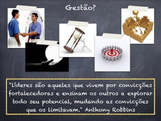 Gestão?




"líderes são aqueles que vivem por convicções
fortalecedoras e ensinam os outros a explorar
 todo seu potencial, mudando as convicções
     que os limitavam." Anthony Robbins
 