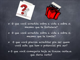 O que você acredita sobre a vida e sobre si
         mesmo que te fortalece?

O que você acredita sobre a vida e sobre si
          mesmo que te limita?

 O que você precisa acreditar pra ser quem
  você sabe que tem o potencial pra ser?

O que você começaria hoje se tivesse certeza
             que daria certo?
 