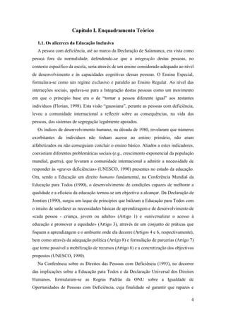 4
Capítulo I. Enquadramento Teórico
1.1. Os alicerces da Educação Inclusiva
A pessoa com deficiência, até ao marco da Declaração de Salamanca, era vista como
pessoa fora da normalidade, defendendo-se que a integração destas pessoas, no
contexto específico da escola, seria através de um ensino considerado adequado ao nível
de desenvolvimento e às capacidades cognitivas dessas pessoas. O Ensino Especial,
formulava-se como um regime exclusivo e paralelo ao Ensino Regular. Ao nível das
interacções sociais, apelava-se para a Integração destas pessoas como um movimento
em que o principio base era o de “tornar a pessoa diferente igual” aos restantes
indivíduos (Florian, 1998). Esta visão “gaussiana”, perante as pessoas com deficiência,
levou a comunidade internacional a reflectir sobre as consequências, na vida das
pessoas, dos sistemas de segregação legalmente apoiados.
Os índices de desenvolvimento humano, na década de 1980, revelaram que números
exorbitantes de indivíduos não tinham acesso ao ensino primário, não eram
alfabetizados ou não conseguiam concluir o ensino básico. Aliados a estes indicadores,
coexistiam diferentes problemáticas sociais (e.g., crescimento exponencial da população
mundial, guerra), que levaram a comunidade internacional a admitir a necessidade de
responder às «graves deficiências» (UNESCO, 1990) presentes no estado da educação.
Ora, sendo a Educação um direito humano fundamental, na Conferência Mundial da
Educação para Todos (1990), o desenvolvimento de condições capazes de melhorar a
qualidade e a eficácia da educação tornou-se um objectivo a alcançar. Da Declaração de
Jomtien (1990), surgiu um leque de princípios que balizam a Educação para Todos com
o intuito de satisfazer as necessidades básicas de aprendizagem e de desenvolvimento de
«cada pessoa - criança, jovem ou adulto» (Artigo 1) e «universalizar o acesso à
educação e promover a equidade» (Artigo 3), através de um conjunto de práticas que
foquem a aprendizagem e o ambiente onde ela decorre (Artigos 4 e 6, respectivamente),
bem como através da adequação política (Artigo 8) e formulação de parcerias (Artigo 7)
que torne possível a mobilização de recursos (Artigo 8) e a concretização dos objectivos
propostos (UNESCO, 1990).
Na Conferência sobre os Direitos das Pessoas com Deficiência (1993), no decorrer
das implicações sobre a Educação para Todos e da Declaração Universal dos Direitos
Humanos, formularam-se as Regras Padrão da ONU sobre a Igualdade de
Oportunidades de Pessoas com Deficiência, cuja finalidade «é garantir que rapazes e
 