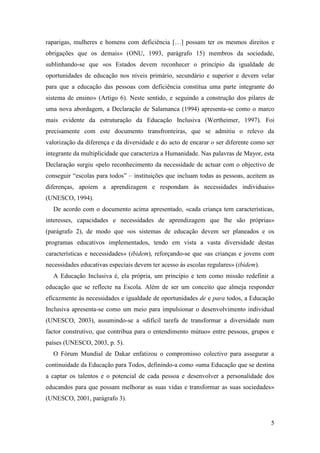 5
raparigas, mulheres e homens com deficiência […] possam ter os mesmos direitos e
obrigações que os demais» (ONU, 1993, parágrafo 15) membros da sociedade,
sublinhando-se que «os Estados devem reconhecer o princípio da igualdade de
oportunidades de educação nos níveis primário, secundário e superior e devem velar
para que a educação das pessoas com deficiência constitua uma parte integrante do
sistema de ensino» (Artigo 6). Neste sentido, e seguindo a construção dos pilares de
uma nova abordagem, a Declaração de Salamanca (1994) apresenta-se como o marco
mais evidente da estruturação da Educação Inclusiva (Wertheimer, 1997). Foi
precisamente com este documento transfronteiras, que se admitiu o relevo da
valorização da diferença e da diversidade e do acto de encarar o ser diferente como ser
integrante da multiplicidade que caracteriza a Humanidade. Nas palavras de Mayor, esta
Declaração surgiu «pelo reconhecimento da necessidade de actuar com o objectivo de
conseguir “escolas para todos” – instituições que incluam todas as pessoas, aceitem as
diferenças, apoiem a aprendizagem e respondam às necessidades individuais»
(UNESCO, 1994).
De acordo com o documento acima apresentado, «cada criança tem características,
interesses, capacidades e necessidades de aprendizagem que lhe são próprias»
(parágrafo 2), de modo que «os sistemas de educação devem ser planeados e os
programas educativos implementados, tendo em vista a vasta diversidade destas
características e necessidades» (ibidem), reforçando-se que «as crianças e jovens com
necessidades educativas especiais devem ter acesso às escolas regulares» (ibidem).
A Educação Inclusiva é, ela própria, um princípio e tem como missão redefinir a
educação que se reflecte na Escola. Além de ser um conceito que almeja responder
eficazmente às necessidades e igualdade de oportunidades de e para todos, a Educação
Inclusiva apresenta-se como um meio para impulsionar o desenvolvimento individual
(UNESCO, 2003), assumindo-se a «difícil tarefa de transformar a diversidade num
factor construtivo, que contribua para o entendimento mútuo» entre pessoas, grupos e
países (UNESCO, 2003, p. 5).
O Fórum Mundial de Dakar enfatizou o compromisso colectivo para assegurar a
continuidade da Educação para Todos, definindo-a como «uma Educação que se destina
a captar os talentos e o potencial de cada pessoa e desenvolver a personalidade dos
educandos para que possam melhorar as suas vidas e transformar as suas sociedades»
(UNESCO, 2001, parágrafo 3).
 