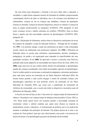 6
De uma forma mais abrangente, a Inclusão é um novo olhar sobre a educação, a
sociedade e o papel destas enquanto motores de formação de cidadãos, proporcionando
a participação efectiva de todos os indivíduos, isto é, de «crianças com deficiência ou
sobredotados, crianças de rua ou crianças que trabalham, crianças de populações
remotas ou nómadas, crianças de minorias linguísticas, étnicas ou culturais e crianças de
áreas ou grupos desfavorecidos ou marginais» (UNESCO, 1994, parágrafo 3), bem
como «crianças, jovens e adultos afectados em conflitos, VIH/SIDA, fome ou dietas
fracas e aqueles que têm necessidades especiais de aprendizagem» (UNESCO, 2001,
parágrafo 19).
Após a Declaração de Salamanca, muitas foram as directrizes constituintes de novas
leis capazes de enquadrar a acção da Educação Inclusiva – Portugal não foi excepção.
Em 1997, a lei permitiu alargar a acção dos professores de apoio a toda comunidade
escolar, através da colaboração com professores regulares. Em 1998, o Ministério da
Educação dotou as escolas para realizarem, autonomamente, decisões estratégicas,
pedagógicas, de gestão e de organização para responder às especificidades das suas
populações escolares. Já em 2000, foi aprovado o recurso a currículos mais flexíveis,
podendo cada escola adaptá-los às necessidades dos alunos (Freire & César, 2003). Em
2008, surge uma nova lei que confere plenos direitos de participação à aprendizagem
regular das crianças consideradas como tendo necessidades especiais de aprendizagem.
Esta lei confere poder às escolas para a realização de adaptações curriculares pertinentes
para cada aluno através da construção de um Plano Educativo Individual (PEI). Da
mesma forma, permite a cada escola conjugar o ensino de conteúdos formais com
aprendizagens específicas de uma profissão através da construção de um Plano
Individual de Transição (PIT), que conta com a colaboração de instituições de
referência da comunidade, caso a escola não tenha os dispositivos necessários para tal
(Ministério da Educação, 2008).
A Escola, nos dias de hoje, já não é vista como um «espaço-tempo de transmissão de
saberes». Ela própria é um «espaço-tempo de diálogos (entre)cruzados» (César, 2003, p.
118). Deste modo, parece haver um consenso perante a necessidade constante de
reestruturar valores e admitir condutas que sejam mais eficazes na resposta às
problemáticas sociais e educativas. A reestruturação de políticas, por si só, poderá não
conduzir à satisfação dos princípios da Inclusão. Ela própria precisa de se aliar a um
conjunto de “boas práticas” para que seja, efectivamente, uma acção e um processo de
desenvolvimento e de aprendizagem que parte da afirmação da diversidade.
 