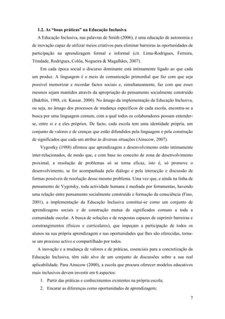 7
1.2. As “boas práticas” na Educação Inclusiva
A Educação Inclusiva, nas palavras de Smith (2006), é uma educação de autonomia e
de inovação capaz de utilizar meios criativos para eliminar barreiras às oportunidades de
participação na aprendizagem formal e informal (cit. Lima-Rodrigues, Ferreira,
Trindade, Rodrigues, Colôa, Nogueira & Magalhães, 2007).
Em cada época social o discurso dominante está intimamente ligado ao que cada
um produz. A linguagem é o meio de comunicação primordial que faz com que seja
possível memorizar e recordar factos sociais e, simultaneamente, faz com que esses
mesmos sejam mantidos através da apropriação do pensamento socialmente construído
(Bakthin, 1988, cit. Kassar, 2000). No âmago da implementação da Educação Inclusiva,
ou seja, no âmago dos processos de mudança específicos de cada escola, encontra-se a
busca por uma linguagem comum, com a qual todos os colaboradores possam entender-
se, entre si e a eles próprios. De facto, cada escola tem uma identidade própria, um
conjunto de valores e de crenças que estão difundidos pela linguagem e pela construção
de significados que cada um atribui às diversas situações (Ainscow, 2007).
Vygostky (1988) afirmou que aprendizagem e desenvolvimento estão intimamente
inter-relacionados, de modo que, e com base no conceito de zona de desenvolvimento
proximal, a resolução de problemas só se torna eficaz, isto é, só promove o
desenvolvimento, se for acompanhada pelo diálogo e pela interacção e discussão de
formas possíveis de resolução desse mesmo problema. Uma vez que, e ainda na linha de
pensamento de Vygotsky, toda actividade humana é mediada por ferramentas, havendo
uma relação entre pensamento socialmente construído e formação da consciência (Fino,
2001), a implementação da Educação Inclusiva constitui-se como um conjunto de
aprendizagens sociais e de construção mutua de significados comuns a toda a
comunidade escolar. A busca de soluções e de respostas capazes de suprimir barreiras e
constrangimentos (físicos e curriculares), que impeçam a participação de todos os
alunos na sua própria aprendizagem e nas oportunidades que lhes são oferecidas, torna-
se um processo activo e compartilhado por todos.
A inovação e a mudança de valores e de práticas, essenciais para a concretização da
Educação Inclusiva, têm sido alvo de um conjunto de discussões sobre a sua real
aplicabilidade. Para Ainscow (2000), a escola que procura oferecer modelos educativos
mais inclusivos devem investir em 6 aspectos:
1. Partir das práticas e conhecimentos existentes na própria escola;
2. Encarar as diferenças como oportunidades de aprendizagem;
 