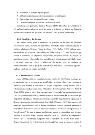8
3. Inventariar as barreiras à participação;
4. Utilizar os recursos disponíveis para apoiar a aprendizagem;
5. Desenvolver uma linguagem ligada à prática;
6. Criar condições que incentivem a aceitação de riscos.
Com base neste panorama, Booth e Ainscow (2002) dão ênfase à coexistência de
três esferas interdependentes e sobre as quais as reformas em função da Educação
Inclusiva se constroem: as “políticas”, as “culturas” e as “práticas” das escolas.
1.2.1. As políticas das Escolas
Esta esfera remete para a introdução do princípio da Inclusão nos projectos
educativos da escola, enquanto um conjunto de prioridades e não como um conjunto de
políticas adicionais (Tilstone, Florian & Rose, 1998). Wolger (1998) defende que a
construção de um «Plano de Desenvolvimento da Escola» (p.117) é uma ferramenta que
auxilia a construção de objectivos educacionais inclusivos através da procura de
respostas a questões relacionadas com a existência de iniciativas das autoridades locais
e nacionais, com os valores e objectivos da escola, com necessidades de
desenvolvimento e com o que já foi concretizado pela escola. Estas metas regulam a
acção da escola e a sua própria identidade.
1.2.2. As culturas das Escolas
Bruner (2000) postula que «a cultura molda a mente» (p. 10). Perante o diálogo que
se estabelece para a construção de significados, a cultura oferece um conjunto de
narrativas que moldam a identidade e a acção. Hargreaves (1995) sublinha que as
culturas das escolas funcionam como “definidoras da realidade” (cit. Ainscow, Porter &
Wang, 1997), sendo as raízes da acção, percepção e “cognição” da comunidade escolar.
Uma vez que são constituídas por valores e crenças disseminados por todos aqueles que
frequentam a Escola, as culturas das escolas podem inibir ou potenciar a capacidade de
desenvolver respostas mais adaptadas à diversidade (Ainscow, 2007). Ora, existem seis
condições imprescindíveis para o desenvolvimento de culturas escolares apoiantes da
diversidade: i) “liderança eficaz e difundida” através da escola que torne possível o ii)
“envolvimento” de toda a equipa profissional, alunos e comunidade nos diversos
assuntos e decisões. Logo, torna-se essencial uma iii) “planificação cooperativa”
daquilo que é considerado adequado para a realidade da escola, bem como o
desenvolvimento de iv) “estratégias de coordenação” de modo a promover estilos de
 