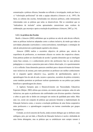 9
comunicação e práticas eficazes, baseadas na reflexão e investigação, tendo por base a
v) “valorização profissional” de toda a equipa educativa (Ainscow et al., 1997). De
facto, as culturas das escolas, formalizadas nos alicerces políticos, estão intimamente
relacionadas com as práticas que nelas se desenvolvem. Daí se considerar que os
“indicadores de inclusão” acima apresentados caracterizam uma «cultura de
colaboração, que encoraja e apoia a resolução de problemas» (Ainscow, 2007, p. 14).
1.2.3. As práticas das Escolas
Booth e Ainscow (2002) sublinham que as práticas na sala de aula devem reflectir,
tanto as políticas inclusivas adoptadas como a cultura inclusiva, de modo que todas as
actividades planeadas (curriculares e extra-curriculares), metodologias e estratégias de
sala de aula promovam a participação equitativa dos alunos.
Ainscow (2000) realiza o escrutínio objectivo de práticas que, através da
experiência de professores, se mostraram eficazes no ensino dos respectivos alunos.
Estas práticas podem ser classificadas de acordo 3 grandes dimensões que se interligam
numa base comum, i) o conhecimento prévio dos professores face às suas práticas
pedagógicas e o recurso a parcerias para auto e hétero observação, ii) o questionamento
e iii) a reflexão. Estas dimensões parecem contribuir para o desenvolvimento de formas
mais inclusivas de ensinar, pois tanto permitem ao professor um melhor conhecimento
de si enquanto agente educativo (e.g., questões de aprofundamento, apoio à
aprendizagem fora da sala de aula, recurso a parcerias, escrutínio da prática existente),
como também permitem ao professor realizar ajustamentos na sua prática que podem
beneficiar a aprendizagem dos alunos.
A Agência Europeia para o Desenvolvimento em Necessidades Educativas
Especiais (Meijer, 2003) afirma que existem, em muitos países europeus, salas de aula
inclusivas, nas quais os professores são confrontados com diversas questões e barreiras
e sobre as quais não se detêm em conseguir um ensino de qualidade para todos. Mais
uma vez, existe um conjunto de práticas que parecem fomentar a implementação da
Educação Inclusiva como, o recurso a resolução problemas de uma forma cooperativa
entre professores e a aprendizagem cooperativa em turmas constituídas por grupos
heterogéneos.
Contudo, ao nível concreto da Escola, ainda existem diálogos que se definem como
ambíguos, pois, por um lado, a filosofia da Educação Inclusiva é aceite e defendida de
uma forma abrangente, mas as práticas que se estabelecem nem sempre rumam à
 