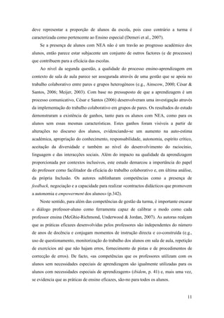 11
deve representar a proporção de alunos da escola, pois caso contrário a turma é
caracterizada como pertencente ao Ensino especial (Demeri et al., 2007).
Se a presença de alunos com NEA não é um travão ao progresso académico dos
alunos, então parece estar subjacente um conjunto de outros factores (e de processos)
que contribuem para a eficácia das escolas.
Ao nível da segunda questão, a qualidade do processo ensino-aprendizagem em
contexto de sala de aula parece ser assegurada através de uma gestão que se apoia no
trabalho colaborativo entre pares e grupos heterogéneos (e.g., Ainscow, 2000; César &
Santos, 2006; Meijer, 2003). Com base no pressuposto de que a aprendizagem é um
processo comunicativo, César e Santos (2006) desenvolveram uma investigação através
da implementação do trabalho colaborativo em grupos de pares. Os resultados do estudo
demonstraram a existência de ganhos, tanto para os alunos com NEA, como para os
alunos sem essas mesmas características. Estes ganhos foram visíveis a partir de
alterações no discurso dos alunos, evidenciando-se um aumento na auto-estima
académica, apropriação do conhecimento, responsabilidade, autonomia, espírito crítico,
aceitação da diversidade e também ao nível do desenvolvimento do raciocínio,
linguagem e das interacções sociais. Além do impacto na qualidade da aprendizagem
proporcionada por contextos inclusivos, este estudo demarcou a importância do papel
do professor como facilitador da eficácia do trabalho colaborativo e, em última análise,
da própria Inclusão. Os autores sublinharam competências como a presença de
feedback, negociação e a capacidade para realizar «contractos didácticos que promovem
a autonomia e empowerment dos alunos» (p.342).
Neste sentido, para além das competências de gestão da turma, é importante encarar
o diálogo professor-aluno como ferramenta capaz de calibrar o modo como cada
professor ensina (McGhie-Richmond, Underwood & Jordan, 2007). As autoras realçam
que as práticas eficazes desenvolvidas pelos professores são independentes do número
de anos de docência e conjugam momentos de instrução directa e co-construída (e.g.,
uso de questionamento, monitorização do trabalho dos alunos em sala de aula, repetição
de exercícios até que não hajam erros, fornecimento de pistas e de procedimentos de
correcção de erros). De facto, «as competências que os professores utilizam com os
alunos sem necessidades especiais de aprendizagem são igualmente utilizadas para os
alunos com necessidades especiais de aprendizagem» (ibidem, p. 41) e, mais uma vez,
se evidencia que as práticas de ensino eficazes, são-no para todos os alunos.
 