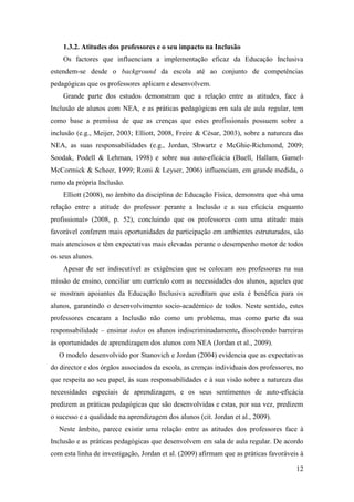 12
1.3.2. Atitudes dos professores e o seu impacto na Inclusão
Os factores que influenciam a implementação eficaz da Educação Inclusiva
estendem-se desde o background da escola até ao conjunto de competências
pedagógicas que os professores aplicam e desenvolvem.
Grande parte dos estudos demonstram que a relação entre as atitudes, face à
Inclusão de alunos com NEA, e as práticas pedagógicas em sala de aula regular, tem
como base a premissa de que as crenças que estes profissionais possuem sobre a
inclusão (e.g., Meijer, 2003; Elliott, 2008, Freire & César, 2003), sobre a natureza das
NEA, as suas responsabilidades (e.g., Jordan, Shwartz e McGhie-Richmond, 2009;
Soodak, Podell & Lehman, 1998) e sobre sua auto-eficácia (Buell, Hallam, Gamel-
McCormick & Scheer, 1999; Romi & Leyser, 2006) influenciam, em grande medida, o
rumo da própria Inclusão.
Elliott (2008), no âmbito da disciplina de Educação Física, demonstra que «há uma
relação entre a atitude do professor perante a Inclusão e a sua eficácia enquanto
profissional» (2008, p. 52), concluindo que os professores com uma atitude mais
favorável conferem mais oportunidades de participação em ambientes estruturados, são
mais atenciosos e têm expectativas mais elevadas perante o desempenho motor de todos
os seus alunos.
Apesar de ser indiscutível as exigências que se colocam aos professores na sua
missão de ensino, conciliar um currículo com as necessidades dos alunos, aqueles que
se mostram apoiantes da Educação Inclusiva acreditam que esta é benéfica para os
alunos, garantindo o desenvolvimento socio-académico de todos. Neste sentido, estes
professores encaram a Inclusão não como um problema, mas como parte da sua
responsabilidade – ensinar todos os alunos indiscriminadamente, dissolvendo barreiras
às oportunidades de aprendizagem dos alunos com NEA (Jordan et al., 2009).
O modelo desenvolvido por Stanovich e Jordan (2004) evidencia que as expectativas
do director e dos órgãos associados da escola, as crenças individuais dos professores, no
que respeita ao seu papel, às suas responsabilidades e à sua visão sobre a natureza das
necessidades especiais de aprendizagem, e os seus sentimentos de auto-eficácia
predizem as práticas pedagógicas que são desenvolvidas e estas, por sua vez, predizem
o sucesso e a qualidade na aprendizagem dos alunos (cit. Jordan et al., 2009).
Neste âmbito, parece existir uma relação entre as atitudes dos professores face à
Inclusão e as práticas pedagógicas que desenvolvem em sala de aula regular. De acordo
com esta linha de investigação, Jordan et al. (2009) afirmam que as práticas favoráveis à
 