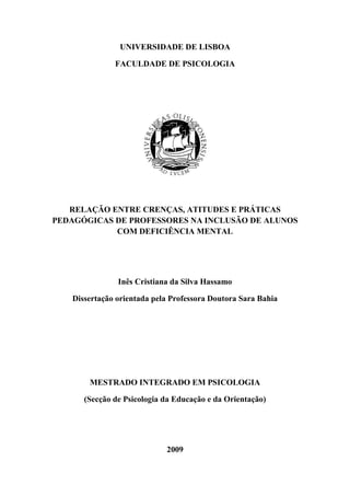 UNIVERSIDADE DE LISBOA
FACULDADE DE PSICOLOGIA
RELAÇÃO ENTRE CRENÇAS, ATITUDES E PRÁTICAS
PEDAGÓGICAS DE PROFESSORES NA INCLUSÃO DE ALUNOS
COM DEFICIÊNCIA MENTAL
Inês Cristiana da Silva Hassamo
Dissertação orientada pela Professora Doutora Sara Bahia
MESTRADO INTEGRADO EM PSICOLOGIA
(Secção de Psicologia da Educação e da Orientação)
2009
 