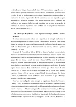 14
eficácia desenvolvida por Bandura, Buell et al. (1999) demonstraram que professores do
ensino especial possuem sentimentos de auto-eficácia, compreensão e recursos mais
elevados do que os professores do ensino regular. Segundo os resultados obtidos, os
professores do ensino regular não são tão confiantes nas suas capacidades para
implementar a Educação Inclusiva. Estes autores realçaram que a confiança dos
professores em contextos inclusivos está associada, não só com a percepção da
existência de recursos disponíveis, como também com ao conjunto de experiências
prévias junto de alunos com NEA.
1.3.3. A formação do professor e o seu impacto nas crenças, atitudes e práticas
inclusivas
Os estudos mais actuais têm olhado para a importância da formação profissional de
professores na promoção de crenças, atitudes e práticas mais inclusivas. Estes estudos
partem do princípio de que as experiências prévias de professores junto de alunos com
NEA são fundamentais para o desenvolvimento de crenças, atitudes e práticas
favoráveis à Inclusão.
No estudo de Avramidis e Kalyva (2007), os factores “carência em experiências
inclusivas” e “limitação de conhecimento na área da educação especial” surgem como
principais barreiras à implementação da Educação Inclusiva nomeadas por professores
gregos. Por seu turno, o estudo de Romi e Leyser (2007), junto de professores
estagiários israelitas, revelou a existência de preocupações na gestão de sala de aula em
meios inclusivos associadas à carência nas competências nos professores do ensino
regular para a Inclusão. Este estudo também apontou que valores baixos de auto-
eficácia para o ensino em geral estão interligados com a relação entre factores
cognitivos (como o QI) e a crença na possibilidade de aprendizagem dos alunos.
Contudo, e paralelamente a estas evidências, existe o consenso de que a Educação
Inclusiva é benéfica para todos os alunos.
Com base na interligação entre formação e experiência, Campbell, Gilmore e
Cuskelly (2003), revelaram que a combinação entre ensino formal e trabalho de campo
estruturado no currículo universitário pode modificar as atitudes de futuros professores
perante a Inclusão e a deficiência em geral. De acordo com os resultados, as diferenças
nas atitudes perante a Inclusão nas áreas educacional, social e emocional entre o inicio e
o final do semestre mostraram-se significativas. A percepção dos benefícios da Inclusão
também aumentou significativamente do inicio para o final do semestre. No término do
 