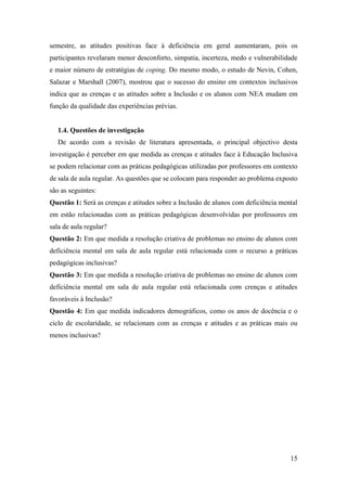 15
semestre, as atitudes positivas face à deficiência em geral aumentaram, pois os
participantes revelaram menor desconforto, simpatia, incerteza, medo e vulnerabilidade
e maior número de estratégias de coping. Do mesmo modo, o estudo de Nevin, Cohen,
Salazar e Marshall (2007), mostrou que o sucesso do ensino em contextos inclusivos
indica que as crenças e as atitudes sobre a Inclusão e os alunos com NEA mudam em
função da qualidade das experiências prévias.
1.4. Questões de investigação
De acordo com a revisão de literatura apresentada, o principal objectivo desta
investigação é perceber em que medida as crenças e atitudes face à Educação Inclusiva
se podem relacionar com as práticas pedagógicas utilizadas por professores em contexto
de sala de aula regular. As questões que se colocam para responder ao problema exposto
são as seguintes:
Questão 1: Será as crenças e atitudes sobre a Inclusão de alunos com deficiência mental
em estão relacionadas com as práticas pedagógicas desenvolvidas por professores em
sala de aula regular?
Questão 2: Em que medida a resolução criativa de problemas no ensino de alunos com
deficiência mental em sala de aula regular está relacionada com o recurso a práticas
pedagógicas inclusivas?
Questão 3: Em que medida a resolução criativa de problemas no ensino de alunos com
deficiência mental em sala de aula regular está relacionada com crenças e atitudes
favoráveis à Inclusão?
Questão 4: Em que medida indicadores demográficos, como os anos de docência e o
ciclo de escolaridade, se relacionam com as crenças e atitudes e as práticas mais ou
menos inclusivas?
 