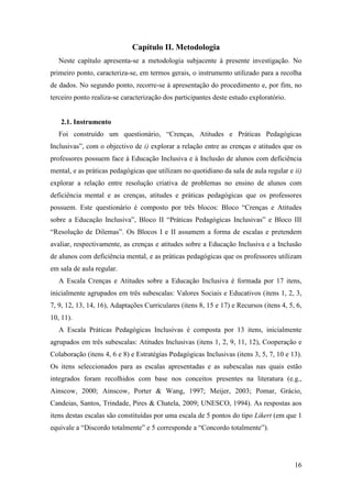 16
Capítulo II. Metodologia
Neste capítulo apresenta-se a metodologia subjacente à presente investigação. No
primeiro ponto, caracteriza-se, em termos gerais, o instrumento utilizado para a recolha
de dados. No segundo ponto, recorre-se à apresentação do procedimento e, por fim, no
terceiro ponto realiza-se caracterização dos participantes deste estudo exploratório.
2.1. Instrumento
Foi construído um questionário, “Crenças, Atitudes e Práticas Pedagógicas
Inclusivas”, com o objectivo de i) explorar a relação entre as crenças e atitudes que os
professores possuem face à Educação Inclusiva e à Inclusão de alunos com deficiência
mental, e as práticas pedagógicas que utilizam no quotidiano da sala de aula regular e ii)
explorar a relação entre resolução criativa de problemas no ensino de alunos com
deficiência mental e as crenças, atitudes e práticas pedagógicas que os professores
possuem. Este questionário é composto por três blocos: Bloco “Crenças e Atitudes
sobre a Educação Inclusiva”, Bloco II “Práticas Pedagógicas Inclusivas” e Bloco III
“Resolução de Dilemas”. Os Blocos I e II assumem a forma de escalas e pretendem
avaliar, respectivamente, as crenças e atitudes sobre a Educação Inclusiva e a Inclusão
de alunos com deficiência mental, e as práticas pedagógicas que os professores utilizam
em sala de aula regular.
A Escala Crenças e Atitudes sobre a Educação Inclusiva é formada por 17 itens,
inicialmente agrupados em três subescalas: Valores Sociais e Educativos (itens 1, 2, 3,
7, 9, 12, 13, 14, 16), Adaptações Curriculares (itens 8, 15 e 17) e Recursos (itens 4, 5, 6,
10, 11).
A Escala Práticas Pedagógicas Inclusivas é composta por 13 itens, inicialmente
agrupados em três subescalas: Atitudes Inclusivas (itens 1, 2, 9, 11, 12), Cooperação e
Colaboração (itens 4, 6 e 8) e Estratégias Pedagógicas Inclusivas (itens 3, 5, 7, 10 e 13).
Os itens seleccionados para as escalas apresentadas e as subescalas nas quais estão
integrados foram recolhidos com base nos conceitos presentes na literatura (e.g.,
Ainscow, 2000; Ainscow, Porter & Wang, 1997; Meijer, 2003; Pomar, Grácio,
Candeias, Santos, Trindade, Pires & Chatela, 2009; UNESCO, 1994). As respostas aos
itens destas escalas são constituídas por uma escala de 5 pontos do tipo Likert (em que 1
equivale a “Discordo totalmente” e 5 corresponde a “Concordo totalmente”).
 