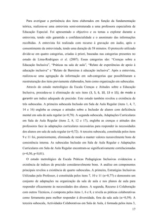 17
Para averiguar a pertinência dos itens elaborados em função da fundamentação
teórica, realizou-se uma entrevista semi-estruturada a uma professora especialista de
Educação Especial. Foi apresentado o objectivo e os temas a explorar durante a
entrevista, tendo sido garantida a confidencialidade e o anonimato das informações
recolhidas. A entrevista foi realizada com recurso à gravação em áudio, após o
consentimento da entrevistada, tendo uma duração de 58 minutos. O protocolo utilizado
divide-se em quatro categorias, criadas à priori, baseadas nas categorias presentes no
estudo de Lima-Rodrigues et al. (2007). Essas categorias são: “Crenças sobre a
Educação Inclusiva”, “Práticas na sala de aula”, “Relato de experiências de apoio à
educação inclusiva” e “Relato de Barreiras à educação inclusiva”. Após a entrevista,
realizou-se uma agregação da informação em sub-categorias que possibilitaram a
reestruturação dos itens previamente elaborados, bem como organização em subescalas.
Através do estudo metrológico da Escala Crenças e Atitudes sobre a Educação
Inclusiva, procedeu-se à eliminação de seis itens (3, 5, 6, 10, 13 e 15), de modo a
garantir um índice adequado de precisão. Este estudo também revelou a existência de
três subescalas. A primeira subescala Inclusão em Sala de Aula Regular (itens 1, 4, 7,
14 e 16) engloba as crenças e atitudes sobre a Inclusão de alunos com deficiência
mental em sala de aula regular (α=0,78). A segunda subescala, Adaptações Curriculares
em Sala de Aula Regular (itens 2, 8, 12 e 17), engloba as crenças e atitudes dos
professores face às adaptações curriculares necessárias para responder às necessidades
dos alunos em sala de aula regular (α=0,72). A terceira subescala, constituída pelos itens
9 e 11 foi, posteriormente, eliminada de modo a manter valores razoavelmente bons de
consistência interna. As subescalas Inclusão em Sala de Aula Regular e Adaptações
Curriculares em Sala de Aula Regular encontram-se significativamente correlacionadas
(r=0,50, p<0,01).
O estudo metrológico da Escala Práticas Pedagógicas Inclusivas evidenciou a
existência de índices de precisão consideravelmente bons. A análise em componentes
principais revelou a existência de quarto subescalas. A primeira, Estratégias Inclusivas
Utilizadas pelo Professor, é constituída pelos itens 7, 10 e 11 (α=0,77) e demonstra um
conjunto de adaptações na organização da sala de aula e nos planos de aula para
responder eficazmente às necessidades dos alunos. A segunda, Recurso à Colaboração
com outros Técnicos, é composta pelos itens 1, 6 e 8, e revela as práticas colaborativas
como ferramenta para melhor responder à diversidade, fora da sala aula (α=0,59). A
terceira subescala, Actividades Colaborativas em Sala de Aula, é formada pelos itens 3,
 