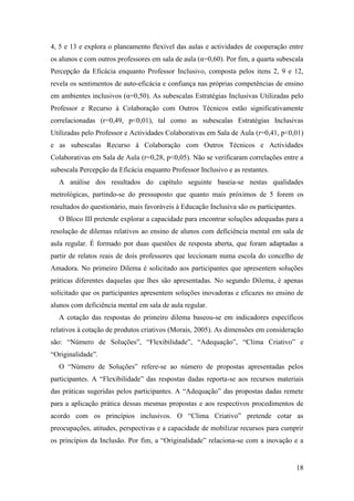 18
4, 5 e 13 e explora o planeamento flexível das aulas e actividades de cooperação entre
os alunos e com outros professores em sala de aula (α=0,60). Por fim, a quarta subescala
Percepção da Eficácia enquanto Professor Inclusivo, composta pelos itens 2, 9 e 12,
revela os sentimentos de auto-eficácia e confiança nas próprias competências de ensino
em ambientes inclusivos (α=0,50). As subescalas Estratégias Inclusivas Utilizadas pelo
Professor e Recurso à Colaboração com Outros Técnicos estão significativamente
correlacionadas (r=0,49, p<0,01), tal como as subescalas Estratégias Inclusivas
Utilizadas pelo Professor e Actividades Colaborativas em Sala de Aula (r=0,41, p<0,01)
e as subescalas Recurso à Colaboração com Outros Técnicos e Actividades
Colaborativas em Sala de Aula (r=0,28, p<0,05). Não se verificaram correlações entre a
subescala Percepção da Eficácia enquanto Professor Inclusivo e as restantes.
A análise dos resultados do capítulo seguinte baseia-se nestas qualidades
metrológicas, partindo-se do pressuposto que quanto mais próximos de 5 forem os
resultados do questionário, mais favoráveis à Educação Inclusiva são os participantes.
O Bloco III pretende explorar a capacidade para encontrar soluções adequadas para a
resolução de dilemas relativos ao ensino de alunos com deficiência mental em sala de
aula regular. É formado por duas questões de resposta aberta, que foram adaptadas a
partir de relatos reais de dois professores que leccionam numa escola do concelho de
Amadora. No primeiro Dilema é solicitado aos participantes que apresentem soluções
práticas diferentes daquelas que lhes são apresentadas. No segundo Dilema, é apenas
solicitado que os participantes apresentem soluções inovadoras e eficazes no ensino de
alunos com deficiência mental em sala de aula regular.
A cotação das respostas do primeiro dilema baseou-se em indicadores específicos
relativos à cotação de produtos criativos (Morais, 2005). As dimensões em consideração
são: “Número de Soluções”, “Flexibilidade”, “Adequação”, “Clima Criativo” e
“Originalidade”.
O “Número de Soluções” refere-se ao número de propostas apresentadas pelos
participantes. A “Flexibilidade” das respostas dadas reporta-se aos recursos materiais
das práticas sugeridas pelos participantes. A “Adequação” das propostas dadas remete
para a aplicação prática dessas mesmas propostas e aos respectivos procedimentos de
acordo com os princípios inclusivos. O “Clima Criativo” pretende cotar as
preocupações, atitudes, perspectivas e a capacidade de mobilizar recursos para cumprir
os princípios da Inclusão. Por fim, a “Originalidade” relaciona-se com a inovação e a
 