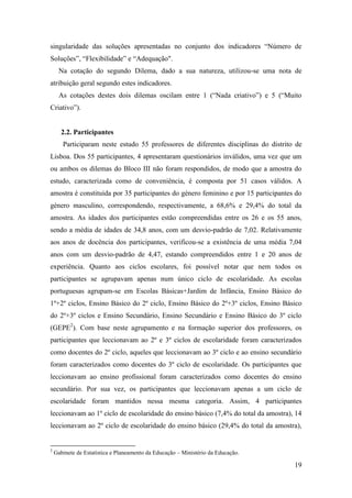 19
singularidade das soluções apresentadas no conjunto dos indicadores “Número de
Soluções”, “Flexibilidade” e “Adequação".
Na cotação do segundo Dilema, dado a sua natureza, utilizou-se uma nota de
atribuição geral segundo estes indicadores.
As cotações destes dois dilemas oscilam entre 1 (“Nada criativo”) e 5 (“Muito
Criativo”).
2.2. Participantes
Participaram neste estudo 55 professores de diferentes disciplinas do distrito de
Lisboa. Dos 55 participantes, 4 apresentaram questionários inválidos, uma vez que um
ou ambos os dilemas do Bloco III não foram respondidos, de modo que a amostra do
estudo, caracterizada como de conveniência, é composta por 51 casos válidos. A
amostra é constituída por 35 participantes do género feminino e por 15 participantes do
género masculino, correspondendo, respectivamente, a 68,6% e 29,4% do total da
amostra. As idades dos participantes estão compreendidas entre os 26 e os 55 anos,
sendo a média de idades de 34,8 anos, com um desvio-padrão de 7,02. Relativamente
aos anos de docência dos participantes, verificou-se a existência de uma média 7,04
anos com um desvio-padrão de 4,47, estando compreendidos entre 1 e 20 anos de
experiência. Quanto aos ciclos escolares, foi possível notar que nem todos os
participantes se agrupavam apenas num único ciclo de escolaridade. As escolas
portuguesas agrupam-se em Escolas Básicas+Jardim de Infância, Ensino Básico do
1º+2º ciclos, Ensino Básico do 2º ciclo, Ensino Básico do 2º+3º ciclos, Ensino Básico
do 2º+3º ciclos e Ensino Secundário, Ensino Secundário e Ensino Básico do 3º ciclo
(GEPE2
). Com base neste agrupamento e na formação superior dos professores, os
participantes que leccionavam ao 2º e 3º ciclos de escolaridade foram caracterizados
como docentes do 2º ciclo, aqueles que leccionavam ao 3º ciclo e ao ensino secundário
foram caracterizados como docentes do 3º ciclo de escolaridade. Os participantes que
leccionavam ao ensino profissional foram caracterizados como docentes do ensino
secundário. Por sua vez, os participantes que leccionavam apenas a um ciclo de
escolaridade foram mantidos nessa mesma categoria. Assim, 4 participantes
leccionavam ao 1º ciclo de escolaridade do ensino básico (7,4% do total da amostra), 14
leccionavam ao 2º ciclo de escolaridade do ensino básico (29,4% do total da amostra),
2
Gabinete de Estatística e Planeamento da Educação – Ministério da Educação.
 