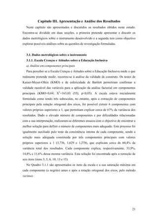 21
Capítulo III. Apresentação e Análise dos Resultados
Neste capítulo são apresentados e discutidos os resultados obtidos neste estudo.
Encontra-se dividido em duas secções, a primeira pretende apresentar e discutir os
dados metrológicos sobre o instrumento desenvolvido e a segunda tem como objectivo
explorar possíveis análises sobre as questões de investigação formuladas.
3.1. Dados metrológicos sobre o instrumento
3.1.1. Escala Crenças e Atitudes sobre a Educação Inclusiva
a) Análise em componentes principais
Para perceber se a Escala Crenças e Atitudes sobre a Educação Inclusiva mede o que
realmente pretende medir, recorreu-se à análise da validade de construto. Os testes de
Kaiser-Meyer-Olkin (KMO) e de esfericidade de Bartlett permitiram confirmar a
validade razoável das variáveis para a aplicação da análise factorial em componentes
principais (KMO=0,69; X2
=163,03 (55), p<0,05). A escala estava inicialmente
formulada como tendo três subescalas, no entanto, após a extracção de componentes
principais pela rotação ortogonal dos eixos, foi possível extrair 6 componentes com
valores próprios superiores a 1, que permitiam explicar cerca de 67% da variância dos
resultados. Dado o elevado número de componentes e por dificuldades relacionadas
com a sua interpretação, realizaram-se diferentes ensaios com o objectivo de encontrar a
melhor solução para definir o número de componentes mais adequado. Este processo foi
igualmente auxiliado pelo teste da consistência interna de cada componente, sendo a
solução mais adequada constituída por três componentes principais com valores
próprios superiores a 1 (3,736, 1,629 e 1,278), que explicam cerca de 60,4% da
variância total dos resultados. Cada componente explica, respectivamente, 33,9%,
14,8% e 11,6% dessa mesma variância. Esta solução foi encontrada após a remoção de
seis itens (itens 3, 5, 6, 10, 13 e 15).
No Quadro 3.1.1 são apresentados os itens da escala e a sua saturação máxima em
cada componente (a negrito) antes e após a rotação ortogonal dos eixos, pelo método
varimax.
 