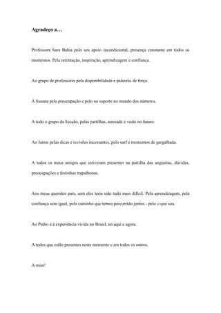 Agradeço a…
Professora Sara Bahia pelo seu apoio incondicional, presença constante em todos os
momentos. Pela orientação, inspiração, aprendizagem e confiança.
Ao grupo de professores pela disponibilidade e palavras de força.
À Susana pela preocupação e pelo no suporte no mundo dos números.
A todo o grupo da Secção, pelas partilhas, amizade e visão no futuro.
Ao Jaime pelas dicas e revisões incessantes, pelo surf e momentos de gargalhada.
A todos os meus amigos que estiveram presentes na partilha das angustias, dúvidas,
preocupações e festinhas trapalhonas.
Aos meus queridos pais, sem eles teria sido tudo mais difícil. Pela aprendizagem, pela
confiança sem igual, pelo caminho que temos percorrido juntos - pelo o que sou.
Ao Pedro e à experiência vivida no Brasil, no aqui e agora.
A todos que estão presentes neste momento e em todos os outros.
A mim!
 