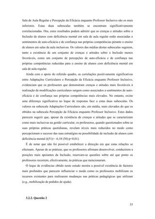 33
Sala de Aula Regular e Percepção da Eficácia enquanto Professor Inclusivo são os mais
inferiores. Estas duas subescalas também se encontram significativamente
correlacionadas. Ora, estes resultados podem admitir que as crenças e atitudes sobre a
Inclusão de alunos com deficiência mental em sala de aula regular estão associadas a
sentimentos de auto-eficácia e de confiança nas próprias competências perante o ensino
de alunos em salas de aula inclusivas. Os valores das médias destas subescalas sugerem,
tanto a existência de um conjunto de crenças e atitudes sobre a Inclusão menos
favoráveis, como um conjunto de percepções de auto-eficácia e de confiança nas
próprias competências reduzidas para o ensino de alunos com deficiência mental em
sala de aula regular.
Ainda com o apoio do referido quadro, as correlações positivamente significativas
entre Adaptações Curriculares e Percepção da Eficácia enquanto Professor Inclusivo,
evidenciam que os professores que demonstram crenças e atitudes mais favoráveis à
realização de modificações curriculares surgem como associados a sentimentos de auto-
eficácia e de confiança nas próprias competências mais elevados. No entanto, existe
uma diferença significativa no leque de respostas face a estas duas subescalas. Os
valores na subescala Adaptações Curriculares são, em média, mais elevados do que os
obtidos na subescala Percepção da Eficácia enquanto Professor Inclusivo. Estes dados
parecem sugerir que, apesar da existência de crenças e atitudes que se caracterizam
como mais inclusivas na gestão curricular, os professores, quando questionados sobre as
suas próprias práticas quotidianas, revelam níveis mais reduzidos no modo como
percepcionam o sucesso das suas estratégias na possibilidade de inclusão de alunos com
deficiência mental (t(51)= -6,18 (50) p<0,01).
É de notar que não foi possível estabelecer a direcção em que estas relações se
efectuam. Apesar de as práticas, que os professores afirmam desenvolver, conduzirem a
posições mais apoiantes da Inclusão, reservam-se questões sobre até que ponto os
professores recorrem, efectivamente, às práticas que mencionaram.
O leque de evidências obtido neste estudo mostra a possível existência de factores
mais profundos que parecem influenciar o modo como os professores mobilizam os
recursos existentes para realizarem mudanças nas práticas pedagógicas que utilizam
(e.g., mobilização de pedidos de ajuda).
3.2.2. Questão 2
 