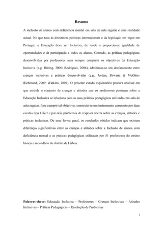 i
Resumo
A inclusão de alunos com deficiência mental em sala de aula regular é uma realidade
actual. No que toca às directrizes políticas internacionais e da legislação em vigor em
Portugal, a Educação deve ser Inclusiva, de modo a proporcionar igualdade de
oportunidades e de participação a todos os alunos. Contudo, as práticas pedagógicas
desenvolvidas por professores nem sempre cumprem os objectivos da Educação
Inclusiva (e.g. Düring, 2006; Rodrigues, 2006), admitindo-se um desfasamento entre
crenças inclusivas e práticas desenvolvidas (e.g., Jordan, Shwartz & McGhie-
Richmond, 2009; Watkins, 2007). O presente estudo exploratório procura analisar em
que medida o conjunto de crenças e atitudes que os professores possuem sobre a
Educação Inclusiva se relaciona com as suas práticas pedagógicas utilizadas em sala de
aula regular. Para cumprir tal objectivo, construiu-se um instrumento composto por duas
escalas tipo Likert e por dois problemas de resposta aberta sobre as crenças, atitudes e
práticas inclusivas. De uma forma geral, os resultados obtidos indicam que existem
diferenças significativas entre as crenças e atitudes sobre a Inclusão de alunos com
deficiência mental e as práticas pedagógicas utilizadas por 51 professores do ensino
básico e secundário do distrito de Lisboa.
Palavras-chave: Educação Inclusiva – Professores – Crenças Inclusivas – Atitudes
Inclusivas – Práticas Pedagógicas – Resolução de Problemas
 