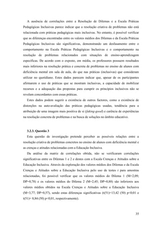 35
A ausência de correlações entre a Resolução de Dilemas e a Escala Práticas
Pedagógicas Inclusivas parece indicar que a resolução criativa de problemas não está
relacionada com práticas pedagógicas mais inclusivas. No entanto, é possível verificar
que as diferenças encontradas entre os valores médios dos Dilemas e da Escala Práticas
Pedagógicas Inclusivas são significativas, demonstrando um desfasamento entre o
comportamento na Escala Práticas Pedagógicas Inclusivas e o comportamento na
resolução de problemas relacionados com situações de ensino-aprendizagem
específicas. De acordo com o exposto, em média, os professores possuem resultados
mais inferiores na resolução prática e concreta de problemas no ensino de alunos com
deficiência mental em sala de aula, do que nas práticas (inclusivas) que consideram
utilizar no quotidiano. Estes dados parecem indicar que, apesar de os participantes
afirmarem o uso de práticas que se mostram inclusivas, a capacidade de mobilizar
recursos e a adequação das propostas para cumprir os princípios inclusivos não se
revelam concordantes com essas práticas.
Estes dados podem sugerir a existência de outros factores, como a existência de
distorções na auto-avaliação das práticas pedagógicas usadas, tendência para a
atribuição de uma imagem mais positiva de si (faking-good) e carência de experiências
na resolução concreta de problemas e na busca de soluções no âmbito educativo.
3.2.3. Questão 3
Esta questão de investigação pretende perceber as possíveis relações entre a
resolução criativa de problemas concretos no ensino de alunos com deficiência mental e
as crenças e atitudes relacionadas com a Educação Inclusiva.
Da análise da matriz de correlações obtida, não se verificaram correlações
significativas entre os Dilemas 1 e 2 e destes com a Escala Crenças e Atitudes sobre a
Educação Inclusiva. Através da exploração dos valores médios dos Dilemas e da Escala
Crenças e Atitudes sobre a Educação Inclusiva pelo uso de testes t para amostras
relacionadas, foi possível verificar que os valores médios do Dilema 1 (M=2,09;
DP=0,78) e os valores médios do Dilema 2 (M=2,45; DP=0,88) são inferiores aos
valores médios obtidos na Escala Crenças e Atitudes sobre a Educação Inclusiva
(M=3,77; DP=0,57), sendo estas diferenças significativas (t(51)=13,42 (50) p<0,01 e
t(51)= 8,84 (50) p<0,01, respectivamente).
 