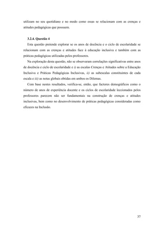 37
utilizam no seu quotidiano e no modo como essas se relacionam com as crenças e
atitudes pedagógicas que possuem.
3.2.4. Questão 4
Esta questão pretende explorar se os anos de docência e o ciclo de escolaridade se
relacionam com as crenças e atitudes face à educação inclusiva e também com as
práticas pedagógicas utilizadas pelos professores.
Na exploração desta questão, não se observaram correlações significativas entre anos
de docência e ciclo de escolaridade e i) as escalas Crenças e Atitudes sobre a Educação
Inclusiva e Práticas Pedagógicas Inclusivas, ii) as subescalas constituintes de cada
escala e iii) as notas globais obtidas em ambos os Dilemas.
Com base nestes resultados, verifica-se, então, que factores demográficos como o
número de anos de experiência docente e os ciclos de escolaridade leccionados pelos
professores parecem não ser fundamentais na construção de crenças e atitudes
inclusivas, bem como no desenvolvimento de práticas pedagógicas consideradas como
eficazes na Inclusão.
 
