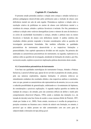 38
Capítulo IV. Conclusões
O presente estudo pretendeu analisar a relação entre crenças e atitudes inclusivas e
práticas pedagógicas desenvolvidas pelos professores para a inclusão de alunos com
deficiência mental em sala de aula regular. Pretendeu-se explorar a relação entre a
resolução criativa de problemas no ensino de alunos com deficiência mental e a
existência de crenças, atitudes e práticas favoráveis à inclusão. Por fim, pretendeu-se
conhecer a relação entre variáveis demográficas (como o número de anos de docência e
os ciclos de escolaridade leccionados) e crenças, atitudes e práticas mais ou menos
favoráveis à Inclusão de alunos com deficiência mental. A análise sintética dos
resultados obtidos permite responder e levantar considerações sobre as questões de
investigação previamente formuladas. São também reflectidas as qualidades
psicométricas do instrumento desenvolvido e as respectivas limitações e
potencialidades. Este capítulo apresenta-se dividido em três secções. Na primeira são
analisadas as características psicométricas do instrumento, na segunda, exploram-se as
análises sobre as questões de investigação, atendendo às limitações do estudo e, por fim,
na terceira secção, expõem-se possíveis implicações práticas decorrentes deste estudo.
4.1. Características psicométricas do instrumento
Com base nas qualidades metrológicas do instrumento Crenças, Atitudes e Práticas
Inclusivas, é possível afirmar que, apesar de ter servido os propósitos do estudo, possui,
pela sua natureza exploratória, algumas limitações. A primeira refere-se ao
entendimento cuidadoso dos resultados obtidos e das respectivas análises e conclusões,
uma vez que, perante as características não representativas da amostra, teve-se em conta
a reduzida possibilidade de generalização, enfatizando-se o levantamento de hipóteses,
de considerações e possíveis explicações. A segunda implica questões no âmbito da
medição de crenças e de atitudes, pois são construtos difíceis de definir e medir pelo
comportamento observável (Pajares, 1992), sendo a medição das intenções (i.e., da
tomada de decisão) uma boa forma de aceder a essas mesmas (Hofer & Pintrich, 1997,
citado por Jordan et al., 2009). Neste estudo, recorreu-se à recolha de perspectivas e
posições existentes na literatura com o intuito de reduzir esta limitação, no entanto, é
provável que os dados possam ter sido contaminados com um certo grau de
subjectividade e distorções do tipo faking-good.
 