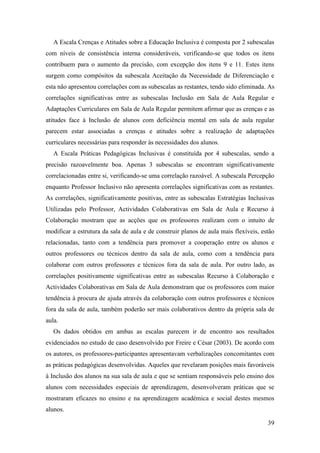 39
A Escala Crenças e Atitudes sobre a Educação Inclusiva é composta por 2 subescalas
com níveis de consistência interna consideráveis, verificando-se que todos os itens
contribuem para o aumento da precisão, com excepção dos itens 9 e 11. Estes itens
surgem como compósitos da subescala Aceitação da Necessidade de Diferenciação e
esta não apresentou correlações com as subescalas as restantes, tendo sido eliminada. As
correlações significativas entre as subescalas Inclusão em Sala de Aula Regular e
Adaptações Curriculares em Sala de Aula Regular permitem afirmar que as crenças e as
atitudes face à Inclusão de alunos com deficiência mental em sala de aula regular
parecem estar associadas a crenças e atitudes sobre a realização de adaptações
curriculares necessárias para responder às necessidades dos alunos.
A Escala Práticas Pedagógicas Inclusivas é constituída por 4 subescalas, sendo a
precisão razoavelmente boa. Apenas 3 subescalas se encontram significativamente
correlacionadas entre si, verificando-se uma correlação razoável. A subescala Percepção
enquanto Professor Inclusivo não apresenta correlações significativas com as restantes.
As correlações, significativamente positivas, entre as subescalas Estratégias Inclusivas
Utilizadas pelo Professor, Actividades Colaborativas em Sala de Aula e Recurso à
Colaboração mostram que as acções que os professores realizam com o intuito de
modificar a estrutura da sala de aula e de construir planos de aula mais flexíveis, estão
relacionadas, tanto com a tendência para promover a cooperação entre os alunos e
outros professores ou técnicos dentro da sala de aula, como com a tendência para
colaborar com outros professores e técnicos fora da sala de aula. Por outro lado, as
correlações positivamente significativas entre as subescalas Recurso à Colaboração e
Actividades Colaborativas em Sala de Aula demonstram que os professores com maior
tendência à procura de ajuda através da colaboração com outros professores e técnicos
fora da sala de aula, também poderão ser mais colaborativos dentro da própria sala de
aula.
Os dados obtidos em ambas as escalas parecem ir de encontro aos resultados
evidenciados no estudo de caso desenvolvido por Freire e César (2003). De acordo com
os autores, os professores-participantes apresentavam verbalizações concomitantes com
as práticas pedagógicas desenvolvidas. Aqueles que revelaram posições mais favoráveis
à Inclusão dos alunos na sua sala de aula e que se sentiam responsáveis pelo ensino dos
alunos com necessidades especiais de aprendizagem, desenvolveram práticas que se
mostraram eficazes no ensino e na aprendizagem académica e social destes mesmos
alunos.
 
