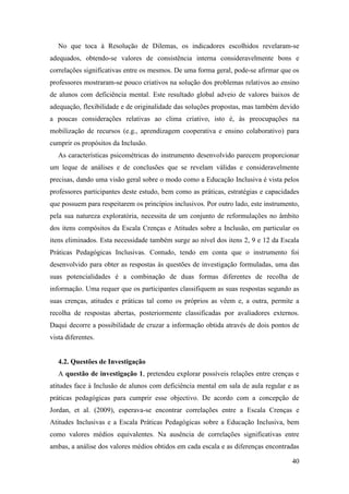 40
No que toca à Resolução de Dilemas, os indicadores escolhidos revelaram-se
adequados, obtendo-se valores de consistência interna consideravelmente bons e
correlações significativas entre os mesmos. De uma forma geral, pode-se afirmar que os
professores mostraram-se pouco criativos na solução dos problemas relativos ao ensino
de alunos com deficiência mental. Este resultado global adveio de valores baixos de
adequação, flexibilidade e de originalidade das soluções propostas, mas também devido
a poucas considerações relativas ao clima criativo, isto é, às preocupações na
mobilização de recursos (e.g., aprendizagem cooperativa e ensino colaborativo) para
cumprir os propósitos da Inclusão.
As características psicométricas do instrumento desenvolvido parecem proporcionar
um leque de análises e de conclusões que se revelam válidas e consideravelmente
precisas, dando uma visão geral sobre o modo como a Educação Inclusiva é vista pelos
professores participantes deste estudo, bem como as práticas, estratégias e capacidades
que possuem para respeitarem os princípios inclusivos. Por outro lado, este instrumento,
pela sua natureza exploratória, necessita de um conjunto de reformulações no âmbito
dos itens compósitos da Escala Crenças e Atitudes sobre a Inclusão, em particular os
itens eliminados. Esta necessidade também surge ao nível dos itens 2, 9 e 12 da Escala
Práticas Pedagógicas Inclusivas. Contudo, tendo em conta que o instrumento foi
desenvolvido para obter as respostas às questões de investigação formuladas, uma das
suas potencialidades é a combinação de duas formas diferentes de recolha de
informação. Uma requer que os participantes classifiquem as suas respostas segundo as
suas crenças, atitudes e práticas tal como os próprios as vêem e, a outra, permite a
recolha de respostas abertas, posteriormente classificadas por avaliadores externos.
Daqui decorre a possibilidade de cruzar a informação obtida através de dois pontos de
vista diferentes.
4.2. Questões de Investigação
A questão de investigação 1, pretendeu explorar possíveis relações entre crenças e
atitudes face à Inclusão de alunos com deficiência mental em sala de aula regular e as
práticas pedagógicas para cumprir esse objectivo. De acordo com a concepção de
Jordan, et al. (2009), esperava-se encontrar correlações entre a Escala Crenças e
Atitudes Inclusivas e a Escala Práticas Pedagógicas sobre a Educação Inclusiva, bem
como valores médios equivalentes. Na ausência de correlações significativas entre
ambas, a análise dos valores médios obtidos em cada escala e as diferenças encontradas
 