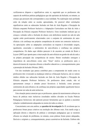 41
verificaram-se díspares e significativas entre si, sugerindo que os professores são
capazes de mobilizar práticas pedagógicas que são apoiantes da Inclusão, no entanto, as
crenças que possuem não correspondem a essa realidade. Na exploração mais profunda
entre da relação entre as escalas apresentadas, foi possível obter correlações
significativas entre as subescalas Inclusão em Sala de Aula Regular e Percepção da
Eficácia enquanto Professor Inclusivo e Adaptações Curriculares em Sala de Aula e
Percepção da Eficácia enquanto Professor Inclusivo. Estes resultados indicam que as
crenças e atitudes sobre a Inclusão de alunos com deficiência mental em sala de aula
regular estão positivamente relacionados com o conjunto de sentimentos de auto-
eficácia e de confiança nas próprias competências de ensino em contextos inclusivos.
As apreciações sobre as adaptações curriculares na resposta à diversidade surgem,
igualmente, associadas a sentimentos de auto-eficácia e confiança nas próprias
competências. Os dados aqui obtidos parecem ir de encontro ao estudo de Romi e
Leyser (2007) que aponta para a intervenção da auto-eficácia na gestão da sala de aula e
na própria percepção das competências de ensino. Destes resultados emergem a
importância da auto-eficácia como uma “força” motiva os professores para o
desenvolvimento de respostas eficazes a desafios educativos e, consequentemente, para
a promoção da Inclusão (Weiner, 2003).
Um dos resultados que parece contribuir para a compreensão do modo como os
professores têm vivenciado as mudanças relativas à Educação Inclusiva, são os valores
médios obtidos nas subescalas Inclusão em Sala de Aula Regular e Percepção da
Eficácia enquanto Professor Inclusivo. Os professores deste estudo, não só
apresentaram crenças e atitudes pouco favoráveis à Inclusão, como possuem
sentimentos de auto-eficácia e de confiança nas próprias capacidades igualmente baixos
para ensinar em salas de aula inclusivas.
Esta situação parece anunciar que os professores, apesar de mencionarem esforços na
busca de práticas mais inclusivas (resultados médios elevados na Escala Práticas
Pedagógicas Inclusivas), não parecem possuir ferramentas que os ajudem a encontrar
soluções verdadeiramente adequadas no ensino de todos os alunos.
Concomitante com esta análise, as questões de investigação 2 e 3, revelaram que os
professores foram pouco criativos na resolução dos dilemas reais. Esta tarefa exige a
aplicação directa e objectiva de práticas e estratégias pedagógicas que se mostrem
eficazes na solução de problemas, no entanto, essas práticas foram pouco adequadas,
flexíveis e originais e, consequentemente, pouco construtivas da Inclusão. Embora não
 
