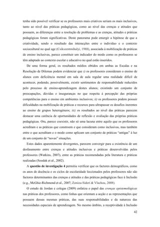 42
tenha sido possível verificar se os professores mais criativos seriam os mais inclusivos,
tanto ao nível das práticas pedagógicas, como ao nível das crenças e atitudes que
possuem, as diferenças entre a resolução de problemas e as crenças, atitudes e práticas
pedagógicas foram significativas. Deste panorama pode emergir a hipótese de que a
criatividade, sendo o resultado das interacções entre o indivíduo e o contexto
sociocultural no qual age (Csikszentmihalyi, 1988), associada à mobilização de práticas
de ensino inclusivas, parece constituir um indicador do modo como os professores se
têm adaptado ao contexto escolar e educativo no qual estão inseridos.
De uma forma geral, os resultados médios obtidos em ambas as Escalas e na
Resolução de Dilemas podem evidenciar que i) os professores consideram o ensino de
alunos com deficiência mental em sala de aula regular uma realidade difícil de
acontecer, podendo, possivelmente, existir sentimentos de responsabilidade reduzidos
pelo processo de ensino-aprendizagem destes alunos; existindo um conjunto de
preocupações, dúvidas e inseguranças no que respeita à percepção das próprias
competências para o ensino em ambientes inclusivos; ii) os professores podem possuir
dificuldades na mobilização de práticas e recursos para ultrapassar os desafios inerentes
ao ensino de grupos heterogéneos; iii) os resultados ao nível das práticas parecem
destacar uma carência de oportunidades de reflexão e avaliação das próprias práticas
pedagógicas. Ora, parece coexistir, não só uma lacuna entre aquilo que os professores
acreditam e as práticas que constroem e que consideram como inclusivas, mas também
entre o que acreditam e o modo como aplicam um conjunto de práticas “antigas” à luz
de um conjunto de “novas” situações.
Estes dados aparentemente divergentes, parecem convergir para a existência de um
desfasamento entre crenças e atitudes inclusivas e práticas desenvolvidas pelos
professores (Watkins, 2007), entre as práticas recomendadas pela literatura e práticas
realizadas (Soodak et al., 2002).
A questão de investigação 4 permitiu verificar que os factores demográficos, como
os anos de docência e os ciclos de escolaridade leccionados pelos professores não são
factores determinantes das crenças e atitudes e das práticas pedagógicas face à Inclusão
(e.g., McGhie-Richmond et al., 2007; Zoniou-Sideri & Vlachou, 2008).
O estudo de Jordan e colegas (2009) enfatiza o papel das crenças epistemológicas
nas práticas dos professores, como linhas que orientam a acção e as representações que
possuem dessas mesmas práticas, das suas responsabilidades e da natureza das
necessidades especiais de aprendizagem. No mesmo âmbito, a receptividade à Inclusão
 