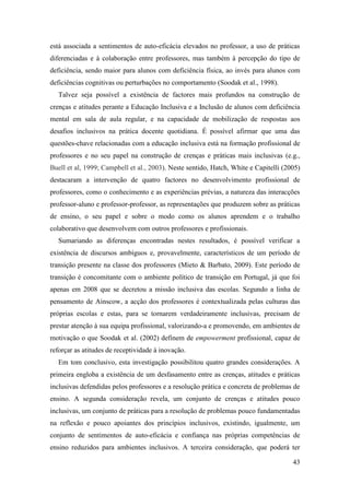 43
está associada a sentimentos de auto-eficácia elevados no professor, a uso de práticas
diferenciadas e à colaboração entre professores, mas também à percepção do tipo de
deficiência, sendo maior para alunos com deficiência física, ao invés para alunos com
deficiências cognitivas ou perturbações no comportamento (Soodak et al., 1998).
Talvez seja possível a existência de factores mais profundos na construção de
crenças e atitudes perante a Educação Inclusiva e a Inclusão de alunos com deficiência
mental em sala de aula regular, e na capacidade de mobilização de respostas aos
desafios inclusivos na prática docente quotidiana. É possível afirmar que uma das
questões-chave relacionadas com a educação inclusiva está na formação profissional de
professores e no seu papel na construção de crenças e práticas mais inclusivas (e.g.,
Buell et al, 1999; Campbell et al., 2003). Neste sentido, Hatch, White e Capitelli (2005)
destacaram a intervenção de quatro factores no desenvolvimento profissional de
professores, como o conhecimento e as experiências prévias, a natureza das interacções
professor-aluno e professor-professor, as representações que produzem sobre as práticas
de ensino, o seu papel e sobre o modo como os alunos aprendem e o trabalho
colaborativo que desenvolvem com outros professores e profissionais.
Sumariando as diferenças encontradas nestes resultados, é possível verificar a
existência de discursos ambíguos e, provavelmente, característicos de um período de
transição presente na classe dos professores (Mieto & Barbato, 2009). Este período de
transição é concomitante com o ambiente político de transição em Portugal, já que foi
apenas em 2008 que se decretou a missão inclusiva das escolas. Segundo a linha de
pensamento de Ainscow, a acção dos professores é contextualizada pelas culturas das
próprias escolas e estas, para se tornarem verdadeiramente inclusivas, precisam de
prestar atenção à sua equipa profissional, valorizando-a e promovendo, em ambientes de
motivação o que Soodak et al. (2002) definem de empowerment profissional, capaz de
reforçar as atitudes de receptividade à inovação.
Em tom conclusivo, esta investigação possibilitou quatro grandes considerações. A
primeira engloba a existência de um desfasamento entre as crenças, atitudes e práticas
inclusivas defendidas pelos professores e a resolução prática e concreta de problemas de
ensino. A segunda consideração revela, um conjunto de crenças e atitudes pouco
inclusivas, um conjunto de práticas para a resolução de problemas pouco fundamentadas
na reflexão e pouco apoiantes dos princípios inclusivos, existindo, igualmente, um
conjunto de sentimentos de auto-eficácia e confiança nas próprias competências de
ensino reduzidos para ambientes inclusivos. A terceira consideração, que poderá ter
 