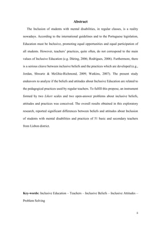 ii
Abstract
The Inclusion of students with mental disabilities, in regular classes, is a reality
nowadays. According to the international guidelines and to the Portuguese legislation,
Education must be Inclusive, promoting equal opportunities and equal participation of
all students. However, teachers‟ practices, quite often, do not correspond to the main
values of Inclusive Education (e.g. Düring, 2006; Rodrigues, 2006). Furthermore, there
is a serious cleave between inclusive beliefs and the practices which are developed (e.g.,
Jordan, Shwartz & McGhie-Richmond, 2009; Watkins, 2007). The present study
endeavors to analyze if the beliefs and attitudes about Inclusive Education are related to
the pedagogical practices used by regular teachers. To fulfill this propose, an instrument
formed by two Likert scales and two open-answer problems about inclusive beliefs,
attitudes and practices was conceived. The overall results obtained in this exploratory
research, reported significant differences between beliefs and attitudes about Inclusion
of students with mental disabilities and practices of 51 basic and secondary teachers
from Lisbon district.
Key-words: Inclusive Education – Teachers – Inclusive Beliefs – Inclusive Attitudes –
Problem Solving
 