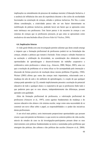 44
implicações no entendimento do processo de mudança inerente à Educação Inclusiva, é
a ausência de influências dos anos de experiência docente e dos ciclos de escolaridade
leccionados na construção de crenças, atitudes e práticas inclusivas. Por fim, e como
última consideração, a criatividade parece não ser um factor determinante na
mobilização de práticas inclusivas, podendo haver um factor que se apresenta como
mais intrínseco nos professores. Este factor parece ir de encontro às crenças e aos
sistemas de crenças que os professores possuem, já que estas se apresentam como
mediadoras de uma Inclusão eficaz (Zoniou-Sideri & Vlachou, 2008).
4.4. Implicações futuras
A visão geral obtida com esta investigação permite salientar que deste estudo emerge
o impacto que a formação profissional de professores poderá ter na formulação das
crenças, atitudes e práticas que rumam à Inclusão. Estas crenças e atitudes baseiam-se
na aceitação e celebração da diversidade, na consideração dos obstáculos como
oportunidades de aprendizagem e desenvolvimento do trabalho cooperativo e
colaborativo entre professores e alunos (e.g., Ainscow, 2000; Meijer, 2003), uma vez
que a resolução de problemas só se torna eficaz se for acompanhada pela interacção e
discussão de formas possíveis de resolução desse mesmo problema (Vygotsky, 1988).
Weiner (2003) afirma que «uma das crenças mais importantes, relacionada com a
mudança da sala de aula e do ambiente de aprendizagem, é a noção de que qualquer
criança pode aprender» (p.12), estando implicitamente presente a aceitação do potencial
educativo de todo e qualquer aluno e a expectativa de que os professores farão tudo o
que puderem para que os seus alunos, independentemente das diferenças, possam
aprender com qualidade.
Além da formação profissional de professores, a valorização profissional de
professores (Ainscow et al., 1997), como agentes fundamentais da mudança e do
sucesso educativo dos alunos e do sistema escolar, surge como uma necessidade de se
construir um novo olhar sobre o papel, as responsabilidades e o poder das iniciativas
destes profissionais.
A um nível mais prático, seria interessante proporcionar oportunidades que possam
cruzar o que está patente na literatura e o que ocorre no contexto prático da vida escolar,
através de estudos de caso ou de investigações-participantes possam dotar os seus
intervenientes com práticas fundamentadas na teoria e sustentadas pelos problemas que
emergem das práticas, das culturas e das políticas das escolas (Ainscow et al., 2004).
 