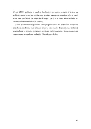 45
Weiner (2003) enfatizou o papel de facilitadores inclusivos no apoio à criação de
ambientes mais inclusivos. Ainda neste sentido, levantam-se questões sobre o papel
actual dos psicólogos da educação (Klassen, 2005) e as suas potencialidades no
desenvolvimento sustentável da Inclusão.
Assim, é fundamental apostar na formação profissional dos professores e capacitar
esta classe com formas mais eficazes, criativas e inovadores de ensino, mas também é
essencial que os próprios professores se sintam parte integrante e impulsionadora da
mudança e da promoção da verdadeira Educação para Todos.
 