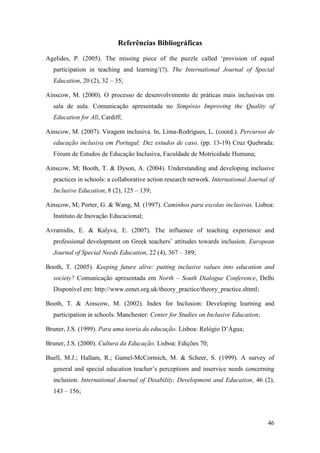 46
Referências Bibliográficas
Agelides, P. (2005). The missing piece of the puzzle called „provision of equal
participation in teaching and learning‟(?). The International Journal of Special
Education, 20 (2), 32 – 35;
Ainscow, M. (2000). O processo de desenvolvimento de práticas mais inclusivas em
sala de aula. Comunicação apresentada no Simpósio Improving the Quality of
Education for All, Cardiff;
Ainscow, M. (2007). Viragem inclusiva. In, Lima-Rodrigues, L. (coord.). Percursos de
educação inclusiva em Portugal: Dez estudos de caso. (pp. 13-19) Cruz Quebrada:
Fórum de Estudos de Educação Inclusiva, Faculdade de Motricidade Humana;
Ainscow, M; Booth, T. & Dyson, A. (2004). Understanding and developing inclusive
practices in schools: a collaborative action research network. International Journal of
Inclusive Education, 8 (2), 125 – 139;
Ainscow, M; Porter, G. & Wang, M. (1997). Caminhos para escolas inclusivas. Lisboa:
Instituto de Inovação Educacional;
Avramidis, E. & Kalyva, E. (2007). The influence of teaching experience and
professional development on Greek teachers‟ attitudes towards inclusion. European
Journal of Special Needs Education, 22 (4), 367 – 389;
Booth, T. (2005). Keeping future alive: putting inclusive values into education and
society? Comunicação apresentada em North – South Dialogue Conference, Delhi
Disponível em: http://www.eenet.org.uk/theory_practice/theory_practice.shtml;
Booth, T. & Ainscow, M. (2002). Index for Inclusion: Developing learning and
participation in schools. Manchester: Center for Studies on Inclusive Education;
Bruner, J.S. (1999). Para uma teoria da educação. Lisboa: Relógio D‟Água;
Bruner, J.S. (2000). Cultura da Educação. Lisboa: Edições 70;
Buell, M.J.; Hallam, R.; Gamel-McCormich, M. & Scheer, S. (1999). A survey of
general and special education teacher‟s perceptions and inservice needs concerning
inclusion. International Journal of Disability, Development and Education, 46 (2),
143 – 156;
 