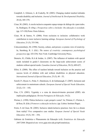 47
Campbell, J.; Gilmore, L. & Cuskelly, M. (2003). Changing student teachers‟attitudes
towards disability and inclusion. Journal of Intellectual & Developmental Disability,
28 (4), 369–379;
César, M. (2003). A escola inclusiva enquanto espaço-tempo de diálogo de e para todos.
In, Rodrigues, D. (Org.). Perspectivas sobre a Inclusão: Da educação à sociedade.
(pp. 117-150) Porto: Porto Editora;
César, M. & Santos, N. (2006). From exclusion to inclusion: collaborative work
contribution to more inclusive learning settings. European Journal of Psychology of
Education, 21 (3), 333-346;
Csikszentmihalyi, M. (1998). Society, culture, and person: a systems view of creativity.
In, Sternberg, R. J. (Ed.). The nature of creativity: contemporary psychological
perspectives (pp. 325-339). New York: Cambridge University Press,;
Demeris, H.; Childs, R.A & Jordan, A. (2007). The influence of students with special
needs included in grade-3 classrooms on the large-scale achievement scores of
students without special needs. Canadian Journal of Education, 30 (3), 609-627;
Elliot, S. (2008). The effect of teachers‟attitude toward inclusion on the practice and
success levels of children with and without disabilities in physical education.
International Journal of Special Education, 23 (3), 48 – 55;
Farrell, P.; Dyson A.; Polat, F.; Hutcheson, G. & Gallannaugh, F. (2007). Inclusion and
achievement in mainstream schools. European Journal of Special Needs Education,
22 (2), 131 – 145;
Fino, C.N. (2001). Vygotsky e a zona de desenvolvimento proximal (ZDP): três
implicações pedagógicas. Revista Portuguesa de Educação, 14 (2);
Florian, L. (1998). Prática Inclusiva: o quê, porquê e como?. In, Tilstone, C.; Florian, L.
& Rose, R. (Eds.) Promover a educação inclusiva. (pp. Lisboa: Instituto Piaget;
Freire, S. & César, M. (2003). Inclusive ideals/inclusive practices: how far is a dream
from reality? Five comparative case studies. Euopean Journal of Special Needs
Education, 18 (3), 341 – 354;
Gabinete de Estatística e Planeamento da Educação (s/d). Estatísticas da Educação
2007/2008. Disponível em: www.gepe.min-edu.pt/np4/estatísticas;
 
