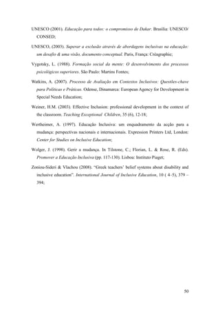 50
UNESCO (2001). Educação para todos: o compromisso de Dakar. Brasília: UNESCO/
CONSED;
UNESCO, (2003). Superar a exclusão através de abordagens inclusivas na educação:
um desafio & uma visão, documento conceptual. Paris, França: Créagraphie;
Vygotsky, L. (1988). Formação social da mente: O desenvolvimento dos processos
psicológicos superiores. São Paulo: Martins Fontes;
Watkins, A. (2007). Processo de Avaliação em Contextos Inclusivos: Questões-chave
para Políticas e Práticas. Odense, Dinamarca: European Agency for Development in
Special Needs Education;
Weiner, H.M. (2003). Effective Inclusion: professional development in the context of
the classroom. Teaching Exceptional Children, 35 (6), 12-18;
Wertheimer, A. (1997). Educação Inclusiva: um enquadramento da acção para a
mudança: perspectivas nacionais e internacionais. Expression Printers Ltd, London:
Center for Studies on Inclusive Education;
Wolger, J. (1998). Gerir a mudança. In Tilstone, C.; Florian, L. & Rose, R. (Eds).
Promover a Educação Inclusiva (pp. 117-130). Lisboa: Instituto Piaget;
Zoniou-Sideri & Vlachou (2008). “Greek teachers‟ belief systems about disability and
inclusive education”. International Journal of Inclusive Education, 10 ( 4–5), 379 –
394;
 