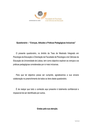 53
Questionário – “Crenças, Atitudes e Práticas Pedagógicas Inclusivas”
O presente questionário, no âmbito da Tese de Mestrado Integrado em
Psicologia da Educação e Orientação da Faculdade de Psicologia e de Ciências da
Educação da Universidade de Lisboa, tem como objectivo explorar as crenças e as
práticas pedagógicas consideradas por si mais inclusivas.
Para que tal objectivo possa ser cumprido, agradecemos a sua sincera
colaboração no preenchimento de todos os itens deste questionário.
É de realçar que todo o conteúdo aqui presente é totalmente confidencial e
impassível de ser identificado por outros.
Gratas pela sua atenção.
V.P.S.F.
 