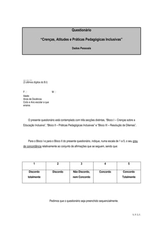 54
O presente questionário está contemplado com três secções distintas, “Bloco I – Crenças sobre a
Educação Inclusiva”, “Bloco II – Práticas Pedagógicas Inclusivas” e “Bloco III – Resolução de Dilemas”.
Para o Bloco I e para o Bloco II do presente questionário, indique, numa escala de 1 a 5, o seu grau
de concordância relativamente ao conjunto de afirmações que se seguem, sendo que:
1 2 3 4 5
Discordo
totalmente
Discordo Não Discordo,
nem Concordo
Concordo Concordo
Totalmente
Pedimos que o questionário seja preenchido sequencialmente.
Questionário
“Crenças, Atitudes e Práticas Pedagógicas Inclusivas”
Dados Pessoais
__ __ __
(3 últimos dígitos do B.I)
F  M 
Idade:
Anos de Docência:
Ciclo e Ano escolar a que
ensina:
V.P.S.F.
 