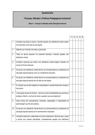 55
Questionário
“Crenças, Atitudes e Práticas Pedagógicas Inclusivas”
Bloco I – Crenças e Atitudes sobre Educação Inclusiva
1 2 3 4 5
1. Considero que todos os alunos, incluindo aqueles com deficiência mental, podem
ser ensinados numa sala de aula regular.
2. Defendo que a Escola é de todos e para todos.
3. Todos os alunos possuem um potencial educativo, incluindo aqueles com
deficiência mental.
4. Considero essencial que alunos com deficiência mental estejam inseridos em
turmas do Ensino Especial.
5. Os alunos com deficiência mental devem ser acompanhados por professores de
educação especial apenas como um complemento educativo.
6. Os alunos com deficiência mental devem ser acompanhados por professores de
educação especial apenas fora da sala de aula regular.
7. É a Escola que se deve adaptar às necessidades e características das crianças e
dos jovens.
8. “A educação deveria ser flexível – refiro-me ao tipo de flexibilidade que permite ao
professor inflectir o currículo de modo a ajustá-lo aos seus objectivos”.
9. Cada criança tem características, interesses, capacidades e necessidades de
aprendizagem que lhe são próprias.
10. Os alunos com deficiência mental devem ser acompanhados por professores de
educação especial apenas se for extremamente necessário.
11. Considero essencial a colaboração de outros professores e técnicos para o apoio
a alunos com maiores dificuldades, nomeadamente aqueles com deficiência
V.P.S.F.
 