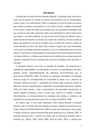 1
Introdução
O mundo que nos rodeia está em constante mudança. A Educação surge como meio e
como fim na procura de formas de ensinar concomitantes com as transformações
sociais, já que, e de acordo Bruner (1999), «a educação é, no fim de contas, um esforço
para auxiliar ou moldar o crescimento» (p. 41). Sendo a Escola o espelho da Sociedade
(e vice-versa) e sendo nela onde ocorre grande parte da construção da identidade, será
que a Escola se tem vindo a questionar sobre a sua importância na vida de cada um dos
seus alunos e, em última instância, na vida de todos eles? O leque de reflexões sobre o
estado da arte da educação veio revelar um conjunto de evidências, inerentes a todos os
países, que apontavam, em tom de exemplo, para a existência de sistemas e formas de
ensino baseadas na cisão entre alunos ditos normais e aqueles que eram considerados
como tendo necessidades educativas especiais e, por isso, frequentadores de um ensino
especial. Com base nos valores patentes na Declaração Universal dos Direitos Humanos
e no leque reflexões e evidências que denunciavam a ineficácia dos sistemas educativos
vigentes, a Educação Inclusiva emergiu como uma nova abordagem sobre educação e o
seu papel.
A Educação Inclusiva, com base no princípio da Inclusão, visa proporcionar a
igualdade de oportunidades e de participação, no ensino e na aprendizagem, de toda e
qualquer pessoa, independentemente das diferenças sócio-individuais que as
caracterizam (UNESCO, 1994). O conjunto de princípios orientadores da Educação
Inclusiva surgiu do «reconhecimento da necessidade de actuar com o objectivo de
conseguir „escolas para todos‟ – instituições que incluam todas as pessoas, aceitem as
diferenças, apoiem a aprendizagem e respondam às necessidades individuais.» (Mayor,
1994, p.3). Neste sentido, e após o consentimento da comunidade internacional, as
escolas regulares afirmam-se como os meios mais eficazes no combate a atitudes
discriminatórias, no desenvolvimento de sociedades mais abertas e solidárias e na
promoção de uma educação eficaz para todas as crianças (UNESCO, 1994).
No entanto, após 15 anos desde Salamanca, ainda existem barreiras à Educação
Inclusiva, que se revelam como um conjunto de crenças e atitudes não inclusivas (e.g.,
Jordan, Shwartz & McGhie-Richmond, 2009) ou como um desfasamento entre crenças
e atitudes inclusivas e práticas desenvolvidas pelos professores (e.g. Watkins, 2007). A
literatura demonstra que o conjunto de crenças que os professores possuem sobre a
Inclusão (e.g., Meijer, 2003; Elliott, 2008, Freire & César, 2003), a natureza das
 