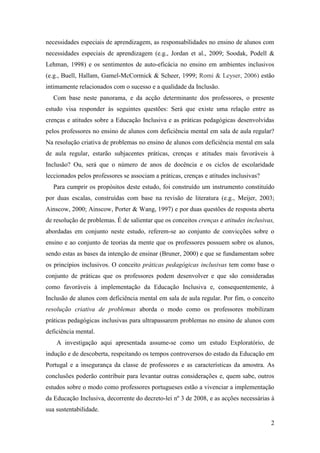 2
necessidades especiais de aprendizagem, as responsabilidades no ensino de alunos com
necessidades especiais de aprendizagem (e.g., Jordan et al., 2009; Soodak, Podell &
Lehman, 1998) e os sentimentos de auto-eficácia no ensino em ambientes inclusivos
(e.g., Buell, Hallam, Gamel-McCormick & Scheer, 1999; Romi & Leyser, 2006) estão
intimamente relacionados com o sucesso e a qualidade da Inclusão.
Com base neste panorama, e da acção determinante dos professores, o presente
estudo visa responder às seguintes questões: Será que existe uma relação entre as
crenças e atitudes sobre a Educação Inclusiva e as práticas pedagógicas desenvolvidas
pelos professores no ensino de alunos com deficiência mental em sala de aula regular?
Na resolução criativa de problemas no ensino de alunos com deficiência mental em sala
de aula regular, estarão subjacentes práticas, crenças e atitudes mais favoráveis à
Inclusão? Ou, será que o número de anos de docência e os ciclos de escolaridade
leccionados pelos professores se associam a práticas, crenças e atitudes inclusivas?
Para cumprir os propósitos deste estudo, foi construído um instrumento constituído
por duas escalas, construídas com base na revisão de literatura (e.g., Meijer, 2003;
Ainscow, 2000; Ainscow, Porter & Wang, 1997) e por duas questões de resposta aberta
de resolução de problemas. É de salientar que os conceitos crenças e atitudes inclusivas,
abordadas em conjunto neste estudo, referem-se ao conjunto de convicções sobre o
ensino e ao conjunto de teorias da mente que os professores possuem sobre os alunos,
sendo estas as bases da intenção de ensinar (Bruner, 2000) e que se fundamentam sobre
os princípios inclusivos. O conceito práticas pedagógicas inclusivas tem como base o
conjunto de práticas que os professores podem desenvolver e que são consideradas
como favoráveis à implementação da Educação Inclusiva e, consequentemente, à
Inclusão de alunos com deficiência mental em sala de aula regular. Por fim, o conceito
resolução criativa de problemas aborda o modo como os professores mobilizam
práticas pedagógicas inclusivas para ultrapassarem problemas no ensino de alunos com
deficiência mental.
A investigação aqui apresentada assume-se como um estudo Exploratório, de
indução e de descoberta, respeitando os tempos controversos do estado da Educação em
Portugal e a insegurança da classe de professores e as características da amostra. As
conclusões poderão contribuir para levantar outras considerações e, quem sabe, outros
estudos sobre o modo como professores portugueses estão a vivenciar a implementação
da Educação Inclusiva, decorrente do decreto-lei nº 3 de 2008, e as acções necessárias à
sua sustentabilidade.
 