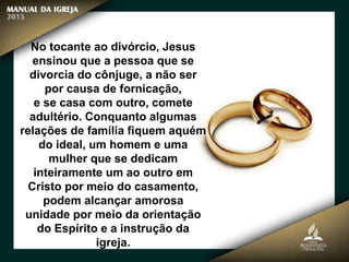 No tocante ao divórcio, Jesus
ensinou que a pessoa que se
divorcia do cônjuge, a não ser
por causa de fornicação,
e se casa com outro, comete
adultério. Conquanto algumas
relações de família fiquem aquém
do ideal, um homem e uma
mulher que se dedicam
inteiramente um ao outro em
Cristo por meio do casamento,
podem alcançar amorosa
unidade por meio da orientação
do Espírito e a instrução da
igreja.
 