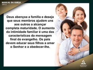 Deus abençoa a família e deseja
que seus membros ajudem uns
aos outros a alcançar
completa maturidade. O aumento
da intimidade familiar é uma das
características da mensagem
final do evangelho. Os pais
devem educar seus filhos a amar
o Senhor e a obedecer-lhe.
 