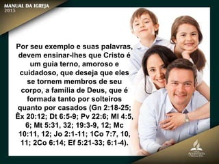 Por seu exemplo e suas palavras,
devem ensinar-lhes que Cristo é
um guia terno, amoroso e
cuidadoso, que deseja que eles
se tornem membros de seu
corpo, a família de Deus, que é
formada tanto por solteiros
quanto por casados (Gn 2:18-25;
Êx 20:12; Dt 6:5-9; Pv 22:6; Ml 4:5,
6; Mt 5:31, 32; 19:3-9, 12; Mc
10:11, 12; Jo 2:1-11; 1Co 7:7, 10,
11; 2Co 6:14; Ef 5:21-33; 6:1-4).
 
